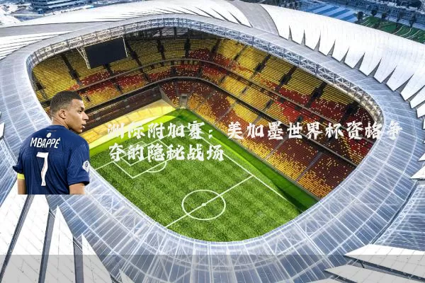 洲际附加赛:美加墨世界杯资格争夺的隐秘战场