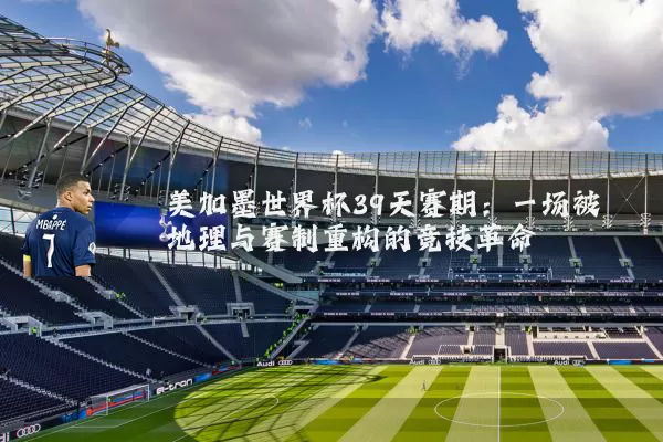 美加墨世界杯39天赛期:一场被地理与赛制重构的竞技革命