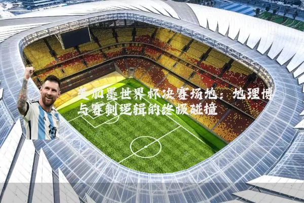 美加墨世界杯决赛场地:地理博弈与赛制逻辑的终极碰撞