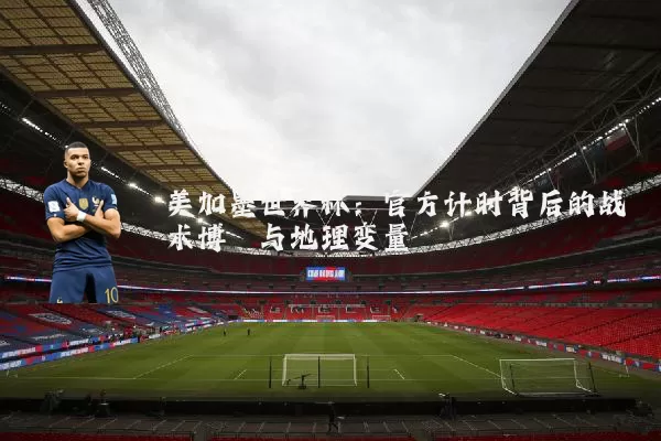 美加墨世界杯:官方计时背后的战术博弈与地理变量