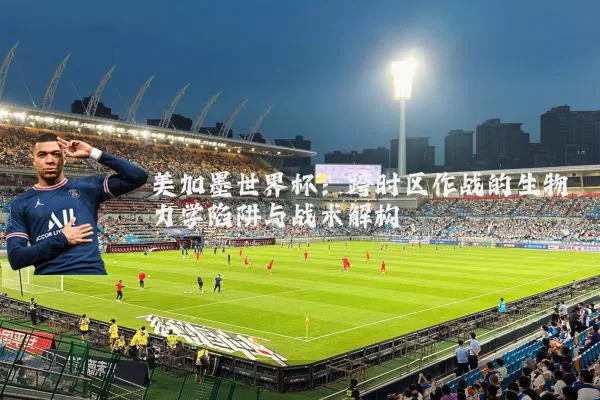 美加墨世界杯：跨时区作战的生物力学陷阱与战术解构