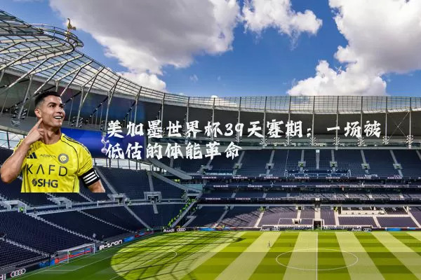 美加墨世界杯39天赛期:一场被低估的体能革命