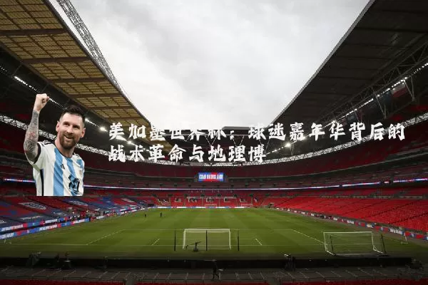 美加墨世界杯:球迷嘉年华背后的战术革命与地理博弈