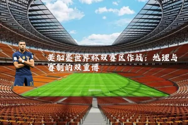 美加墨世界杯双赛区作战:地理与赛制的双重博弈