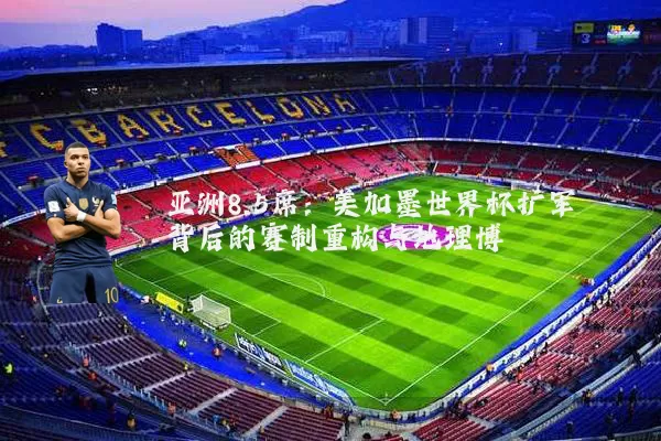 亚洲8.5席：美加墨世界杯扩军背后的赛制重构与地理博弈